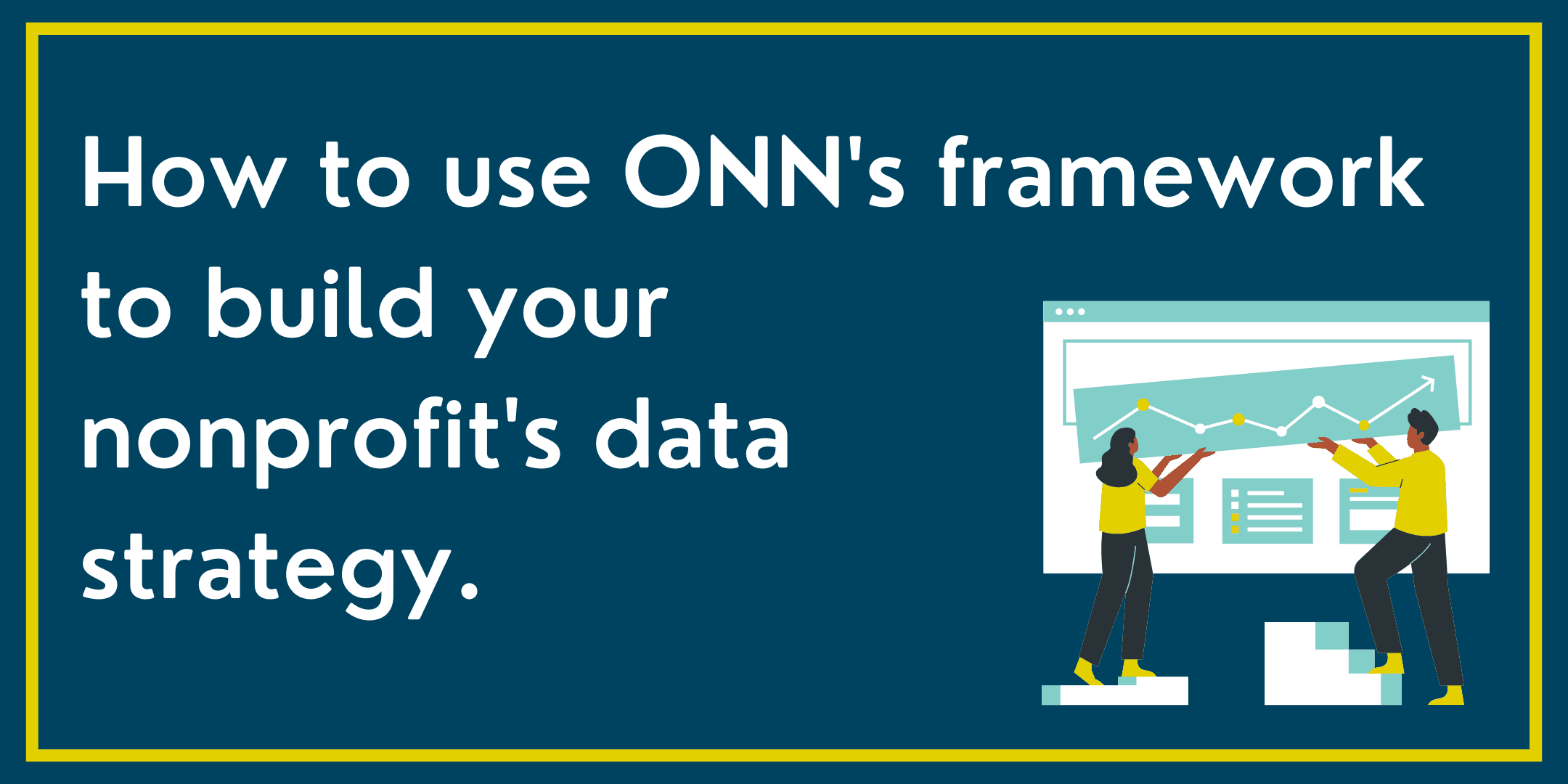 Dark blue background with yellow border. Icon showing two people in front of data on the right side. In white, on the left side is text, "How to use ONN's framework to build your nonprofit's data strategy."